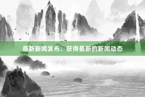 最新新闻发布：获得最新的新闻动态